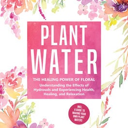 Plant Water: The Healing Power of Floral Souls - Understanding the Effects of Hydrosols and Experiencing Health, Healing, and Rela