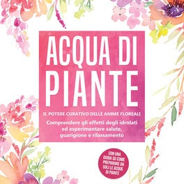 Acqua di piante: Il potere curativo delle anime floreali - Comprendere gli effetti degli idrolati ed esperimentare salute, guarigi