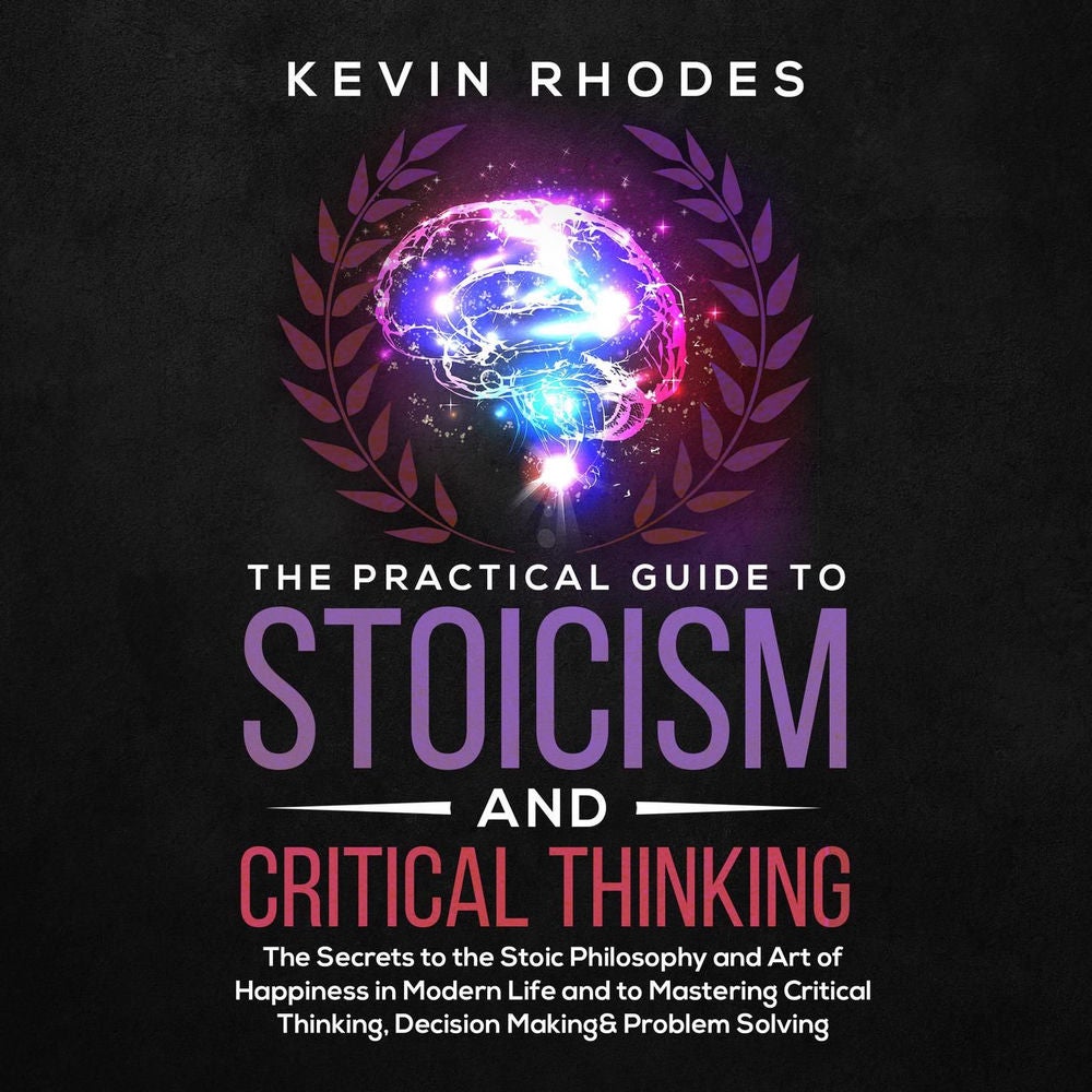 The Practical Guide to Stoicism and Critical Thinking - The Secrets to the Stoic Philosophy and Art of Happiness in Modern Life an