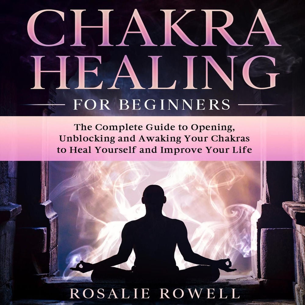 Chakra Healing for Beginners - The Complete Guide to Opening, Unblocking and Awaking Your Chakras to Heal Yourself and Improve You