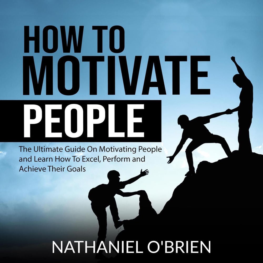 How to Motivate People - The Ultimate Guide On Motivating People and Learn How To Excel, Perform and Achieve Their Goals
