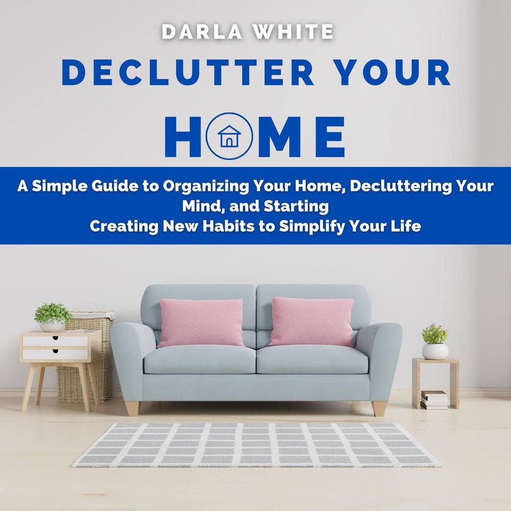 Declutter Your Home - A Simple Guide to Organizing Your Home, Decluttering Your Mind, and Starting Creating New Habits to Simplify