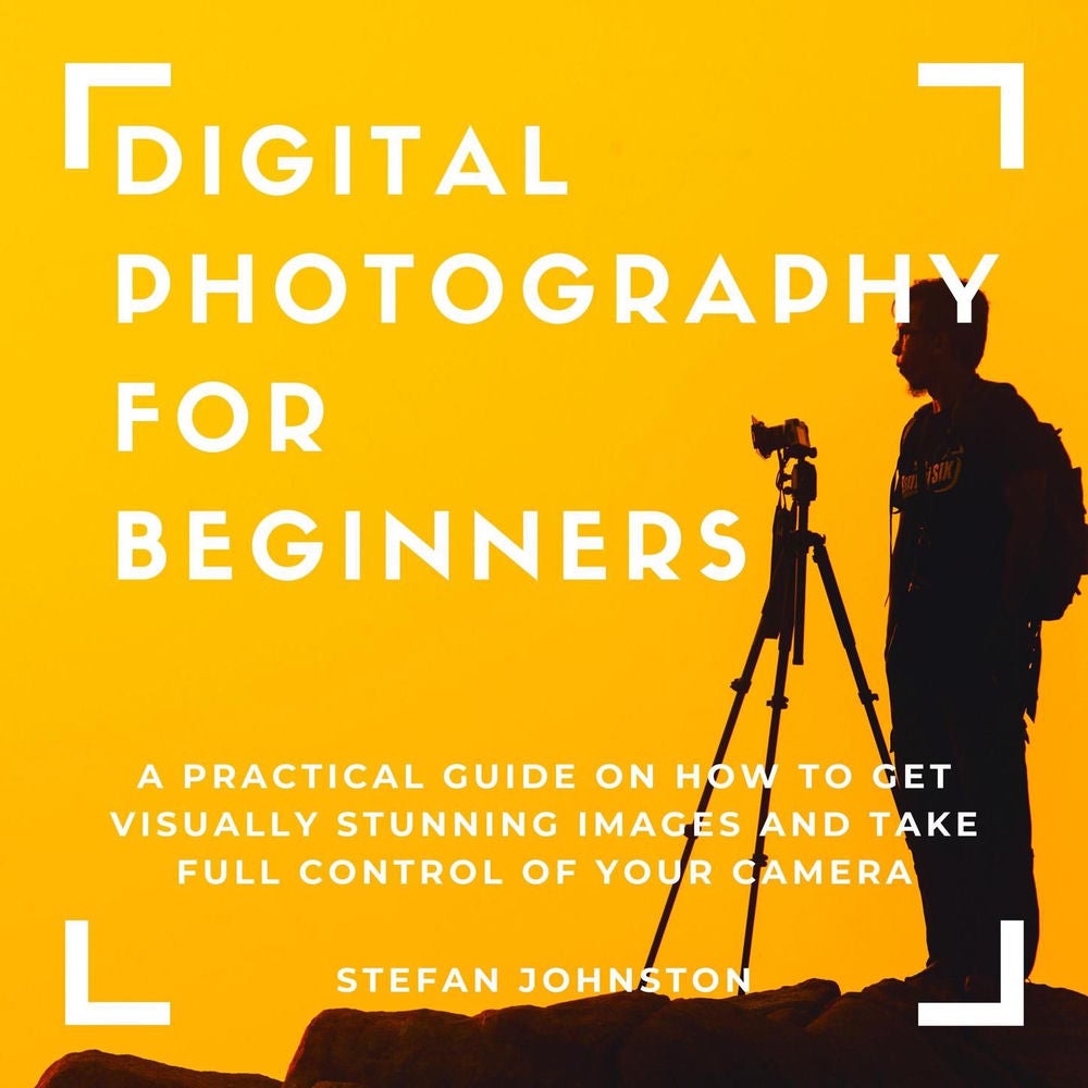 Digital Photography for Beginners - A Practical Guide on How to Get Visually Stunning Images and Take Full Control of Your Camera