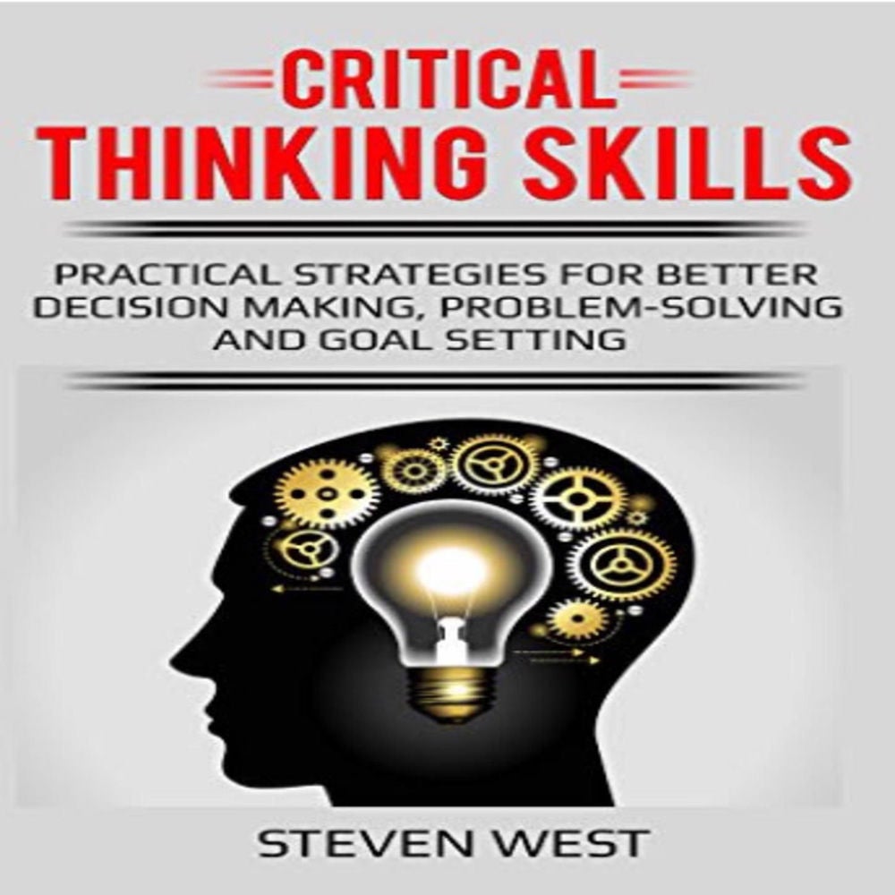 Critical Thinking Skills - Practical Strategies for Better Decision Making, Problem-Solving, and Goal Setting