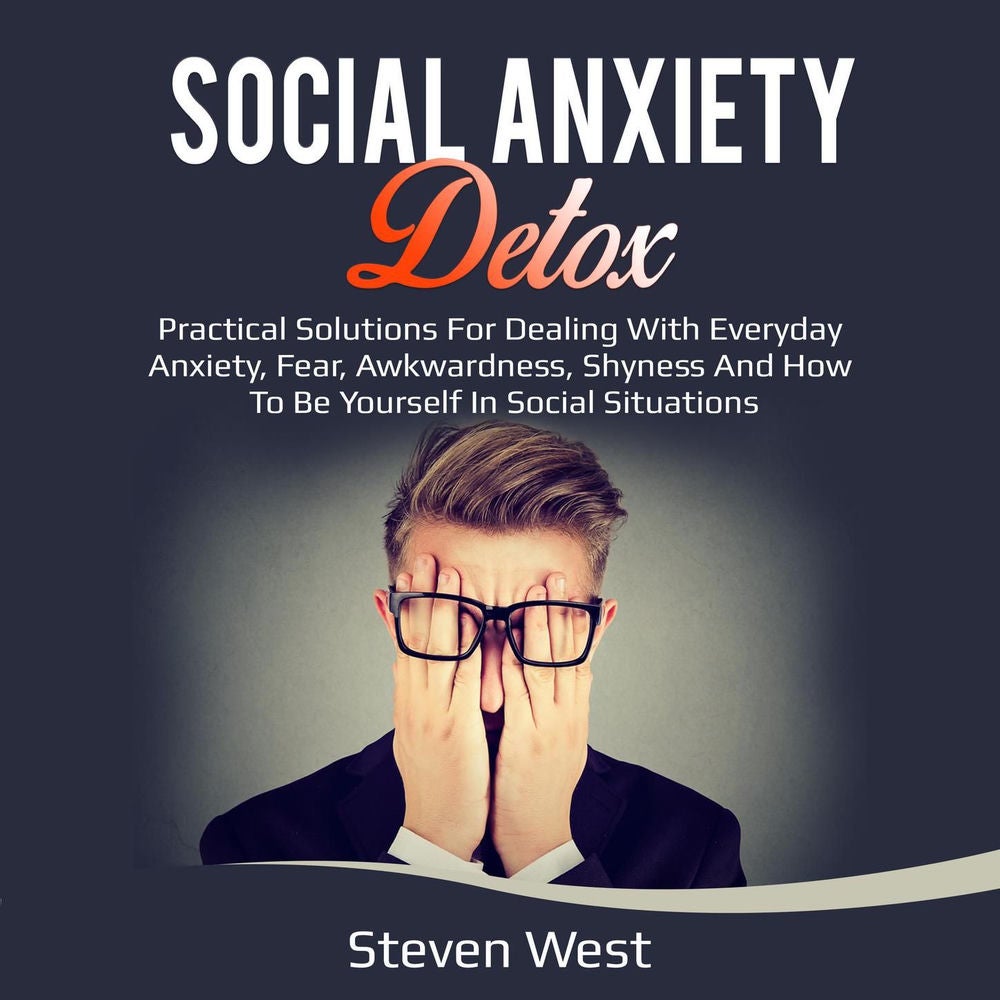 Social Anxiety Detox - Practical Solutions for Dealing with Everyday Anxiety, Fear, Awkwardness, Shyness and How to be Yourself in