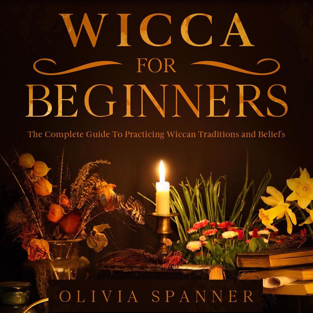 Wicca For Beginners - The Complete Guide To Practicing Wiccan Traditions and Beliefs