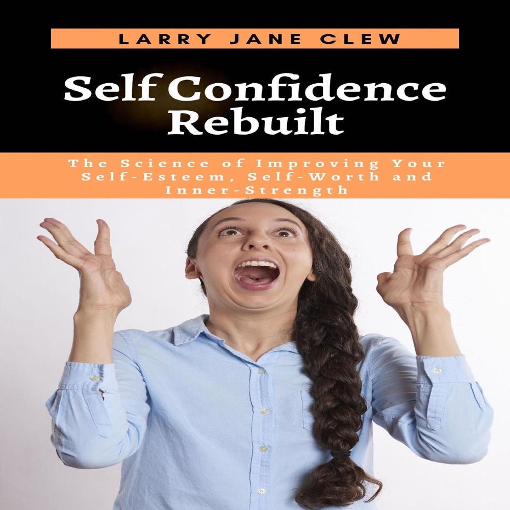 Self Confidence Rebuilt - The Science of Improving Your Self-Esteem, Self-Worth and Inner-Strength
