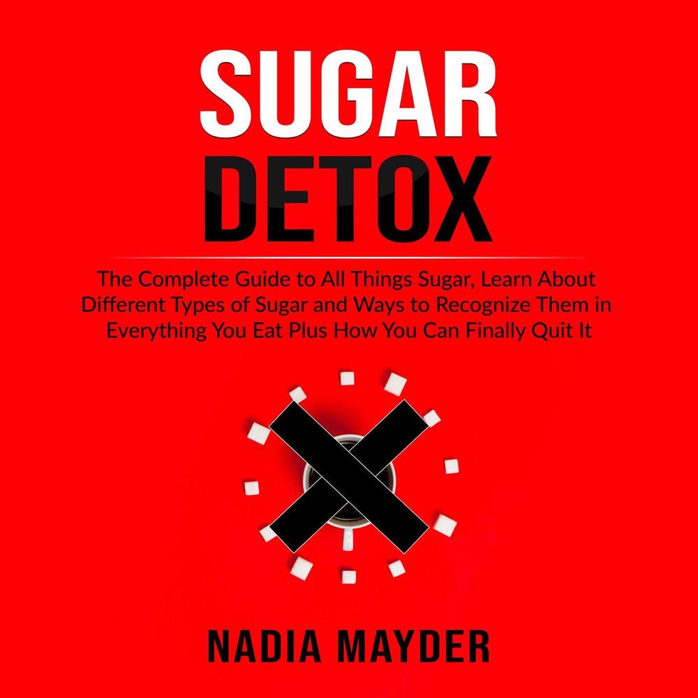 Sugar Detox - The Complete Guide to All Things Sugar, Learn About Different Types of Sugar and Ways to Recognize Them in Everythin