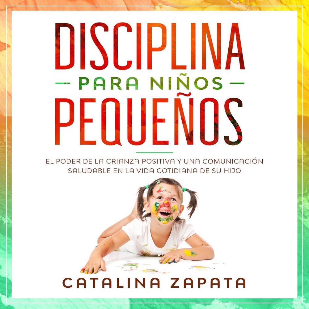 Disciplina Para Niños Pequeños - El Poder De La Crianza Positiva Y Una Comunicación Saludable En La Vida Cotidiana De Su Hijo