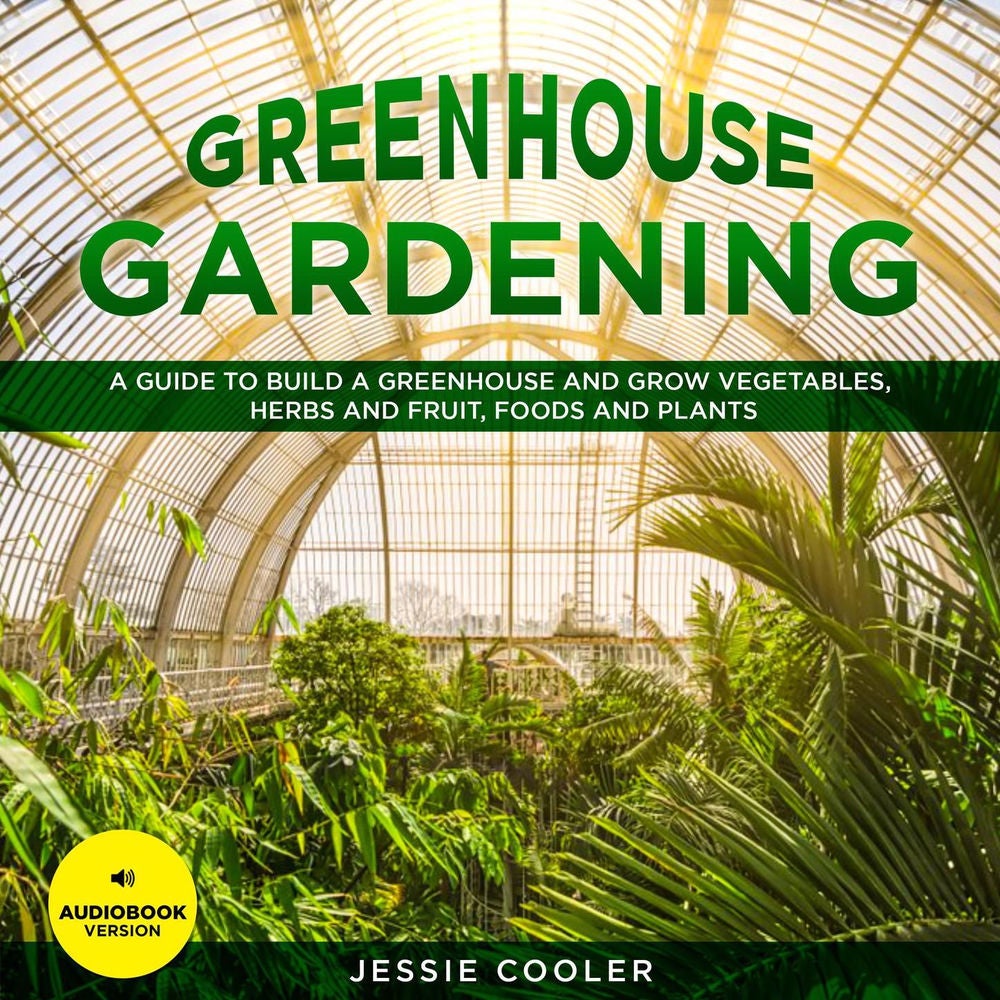 Greenhouse Gardening - A Guide to Build a Greenhouse and Grow Vegetables, Herbs and Fruit, Foods and Plants