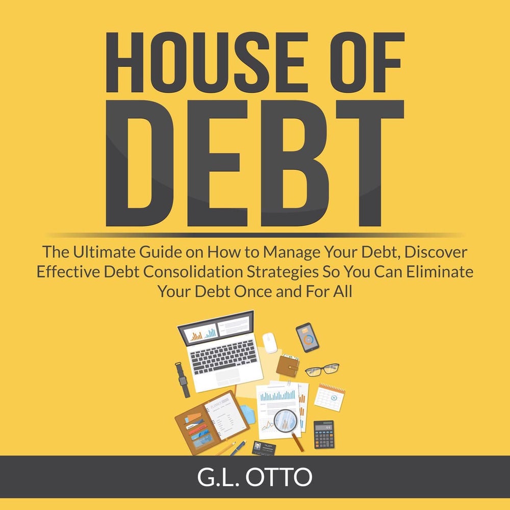 House of Debt - The Ultimate Guide on How to Manage Your Debt, Discover Effective Debt Consolidation Strategies So You Can Elimina