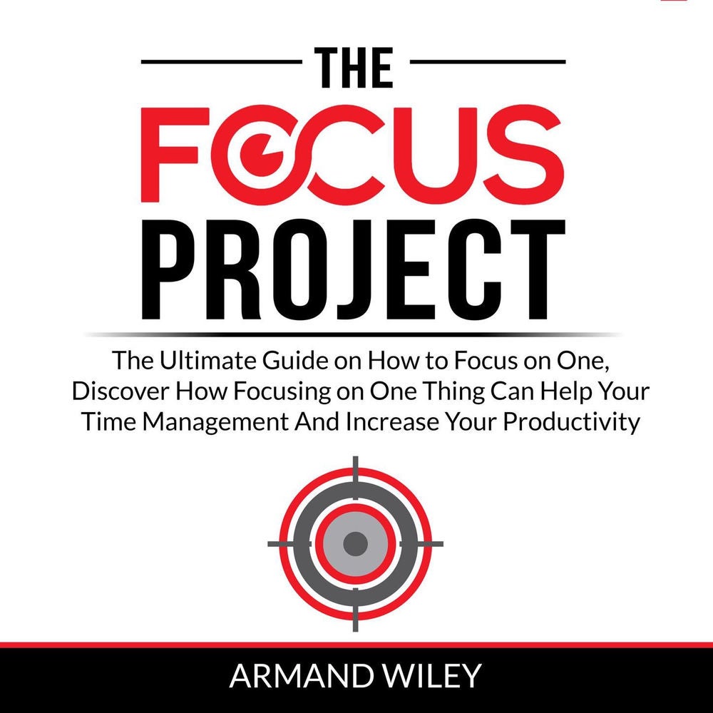 The Focus Project - The Ultimate Guide on How to Focus on One, Discover How Focusing on One Thing Can Help Your Time Management An