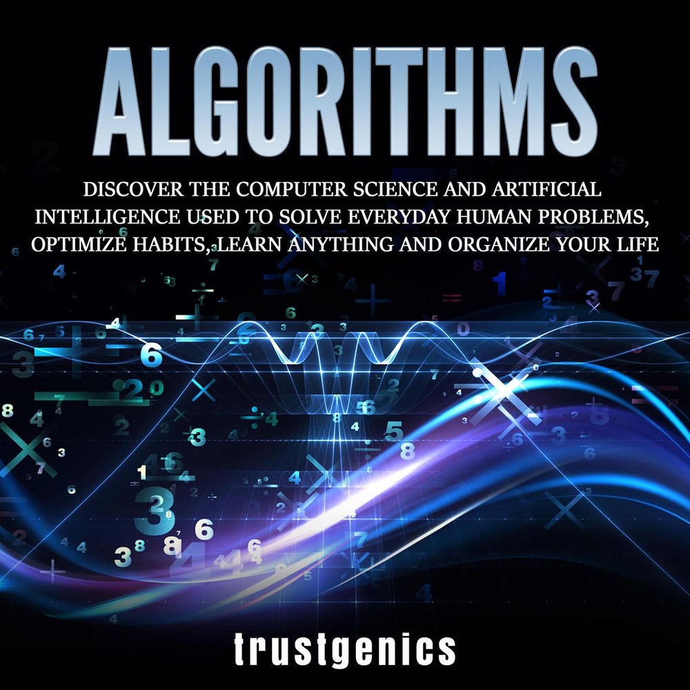 Algorithms - Discover The Computer Science and Artificial Intelligence Used to Solve Everyday Human Problems, Optimize Habits, Lea