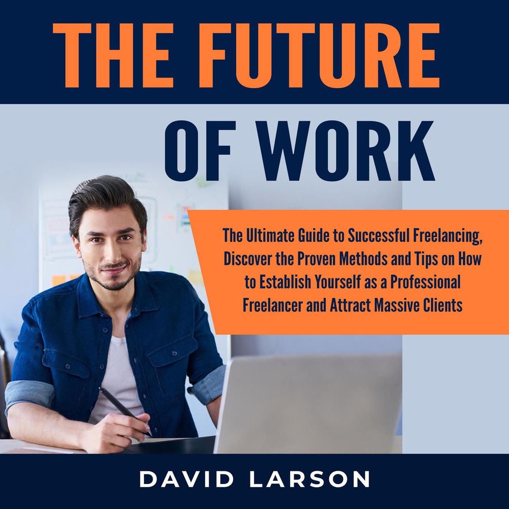 The Future of Work - The Ultimate Guide to Successful Freelancing, Discover the Proven Methods and Tips on How to Establish Yourse