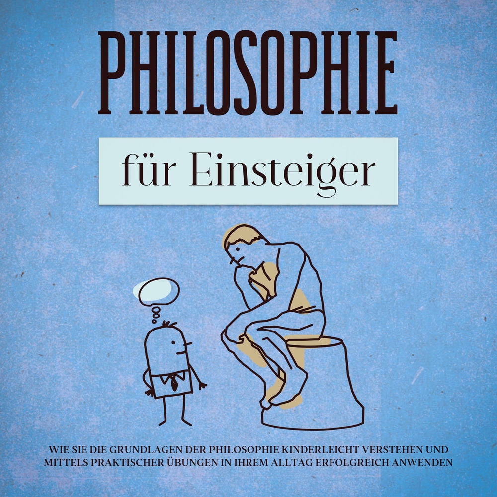 Philosophie für Einsteiger: Wie Sie die Grundlagen der Philosophie kinderleicht verstehen und mittels praktischer Übungen in Ihrem