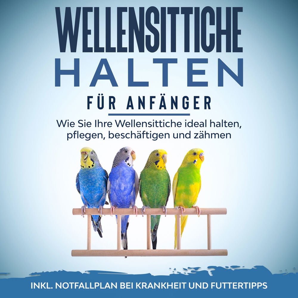 Wellensittiche halten für Anfänger: Wie Sie Ihre Wellensittiche ideal halten, pflegen, beschäftigen und zähmen - inkl. Notfallplan
