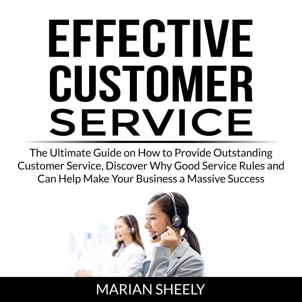 Effective Customer Service - The Ultimate Guide on How to Provide Outstanding Customer Service, Discover Why Good Service Rules an