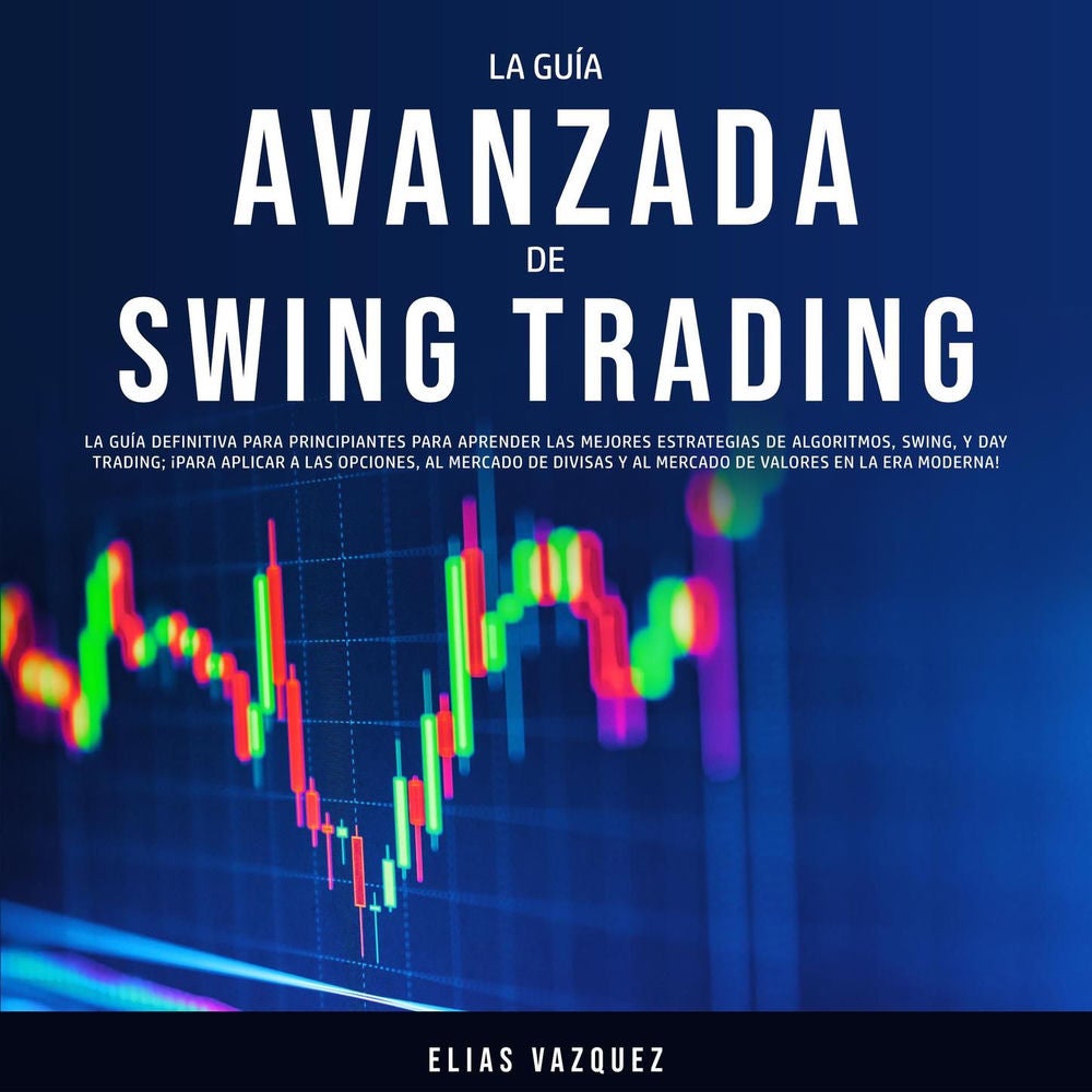 La Guía Avanzada de Swing Trading - La Guía Definitiva Para Principiantes Para Aprender las Mejores Estrategias de Algoritmos, Swi