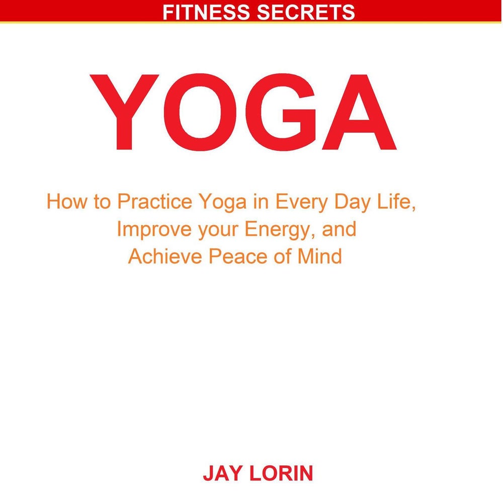 Yoga - How to Practice Yoga in Every Day Life, Improve your Energy, and Achieve Peace of Mind