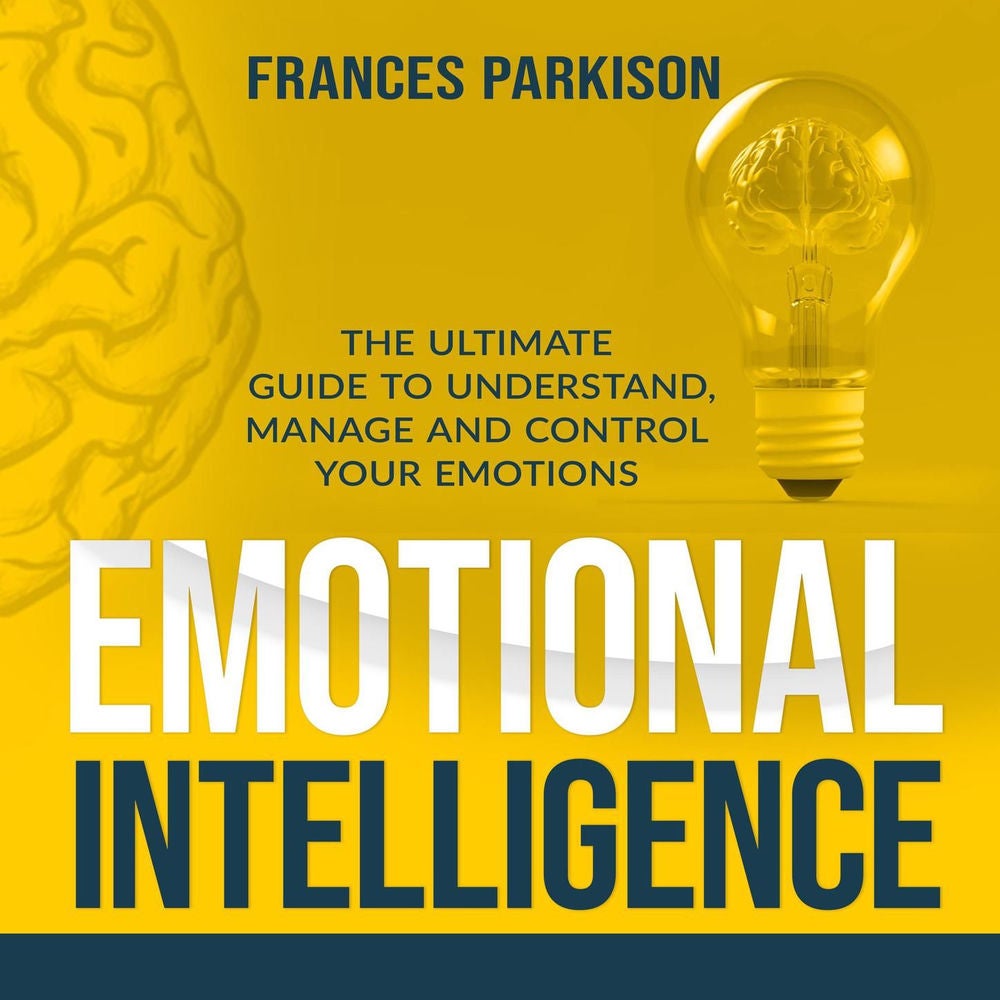 Emotional Intelligence - The Ultimate Guide to Understand, Manage and Control Your Emotions