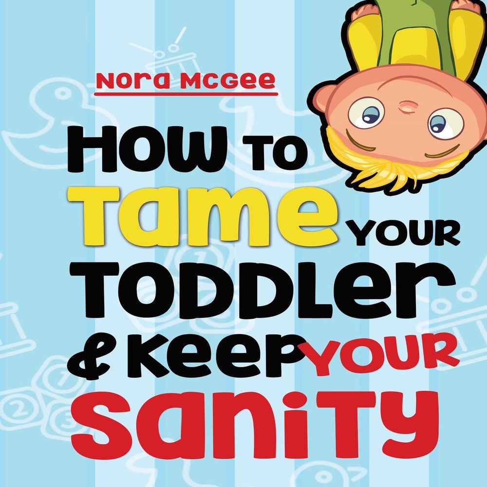 How To Tame Your Toddler And Keep Your Sanity - A Guide To Help Manage Your Toddler's Tantrums And Not Lose Your Mind