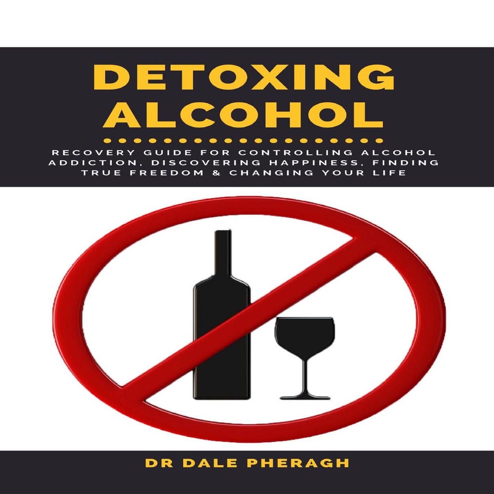 Detoxing Alcohol - Recovery Guide For Controlling Alcohol Addiction, Discovering Happiness, Finding True Freedom & Changing Your L