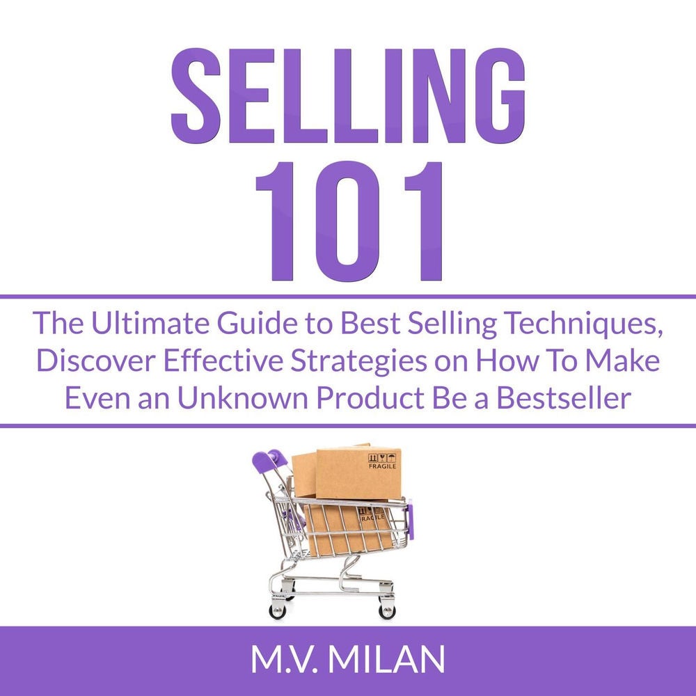 Selling 101 - The Ultimate Guide to Best Selling Techniques, Discover Effective Strategies on How To Make Even an Unknown Product