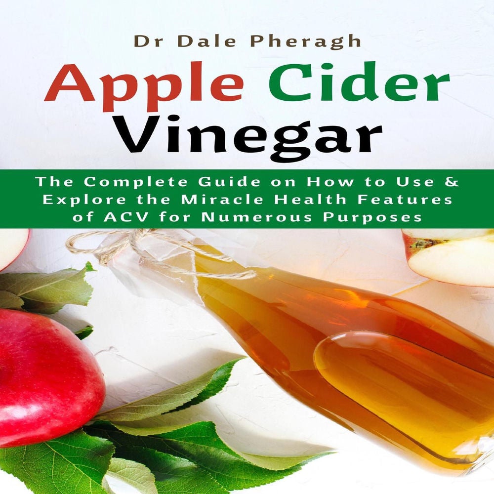 Apple Cider Vinegar - The Complete Guide on How to Use & Explore the Miracle Health Features of ACV for Numerous Purposes