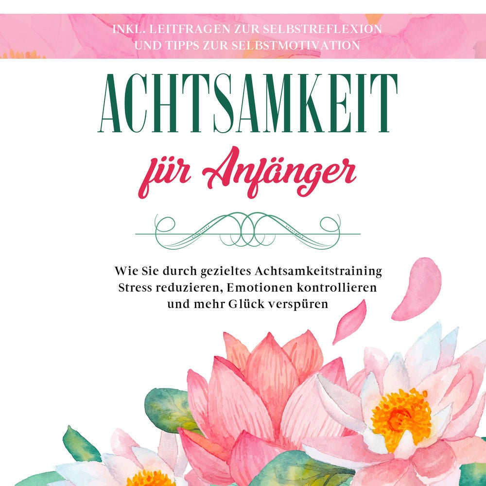 Achtsamkeit für Anfänger: Wie Sie durch gezieltes Achtsamkeitstraining Stress reduzieren, Emotionen kontrollieren und mehr Glück v