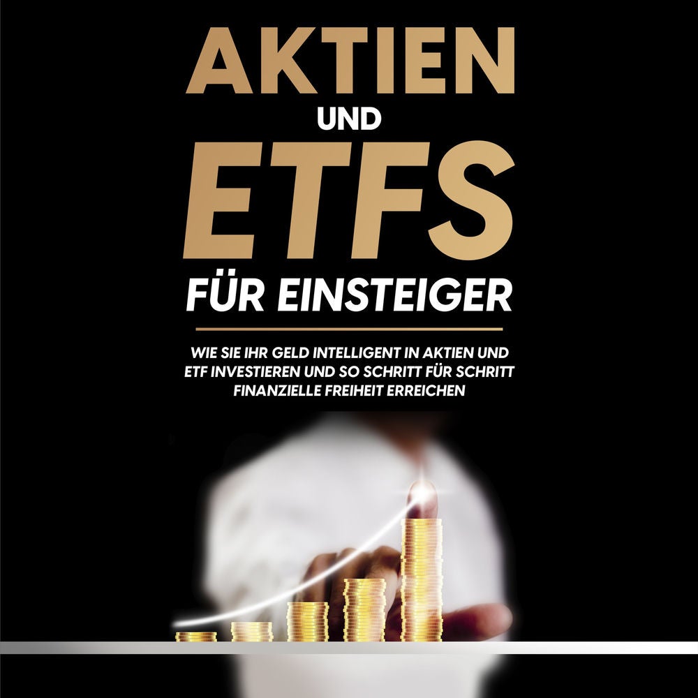Aktien und ETFs für Einsteiger: Wie Sie Ihr Geld intelligent in Aktien und ETF investieren und so Schritt für Schritt finanzielle