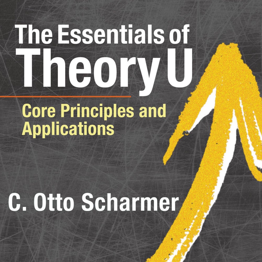 The Essentials of Theory U - Core Principles and Applications