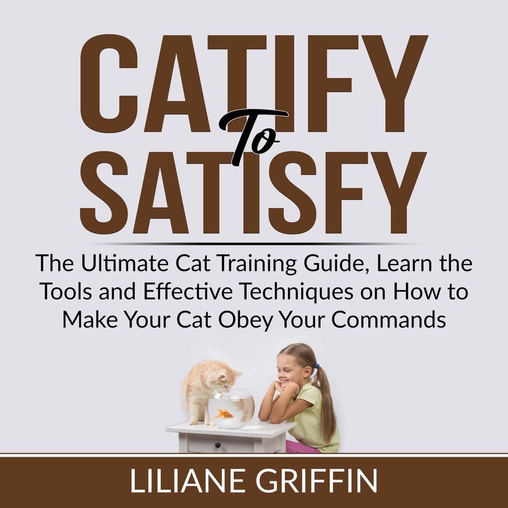 Catify to Satisfy - The Ultimate Cat Training Guide, Learn the Tools and Effective Techniques on How to Make Your Cat Obey Your Co