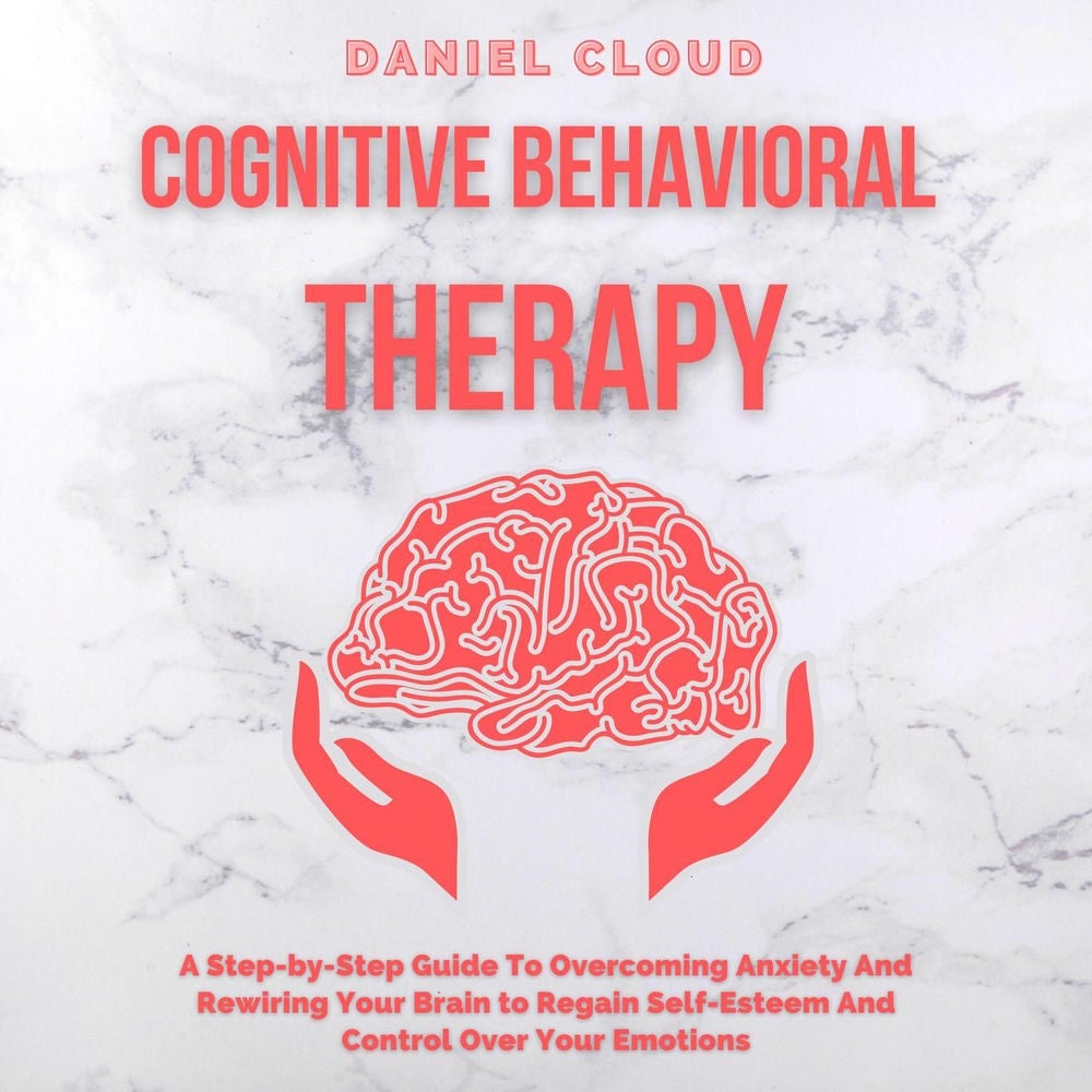 Cognitive Behavioral Therapy - A Step-by-Step Guide to Overcoming Anxiety and Rewiring Your Brain to Regain Self-Esteem and Contro