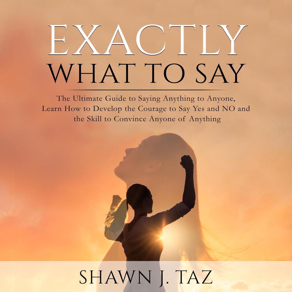 Exactly What to Say - The Ultimate Guide to Saying Anything to Anyone, Learn How to Develop the Courage to Say Yes and NO and the