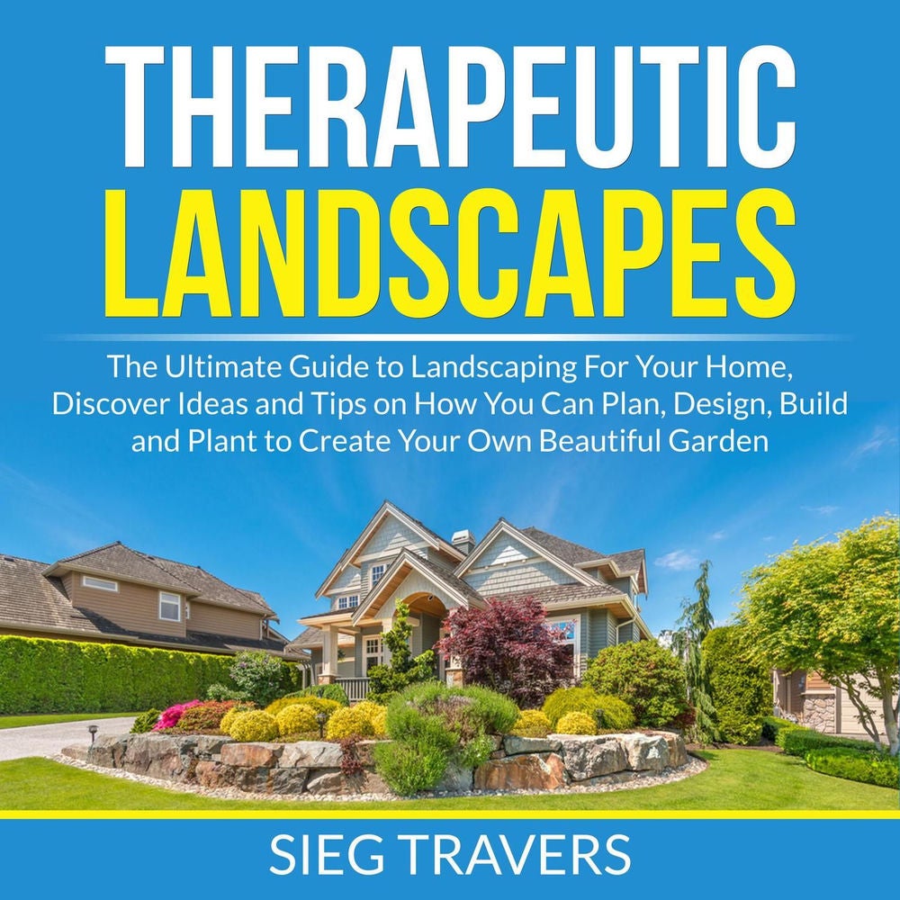 Therapeutic Landscapes - The Ultimate Guide to Landscaping For Your Home, Discover Ideas and Tips on How You Can Plan, Design, Bui