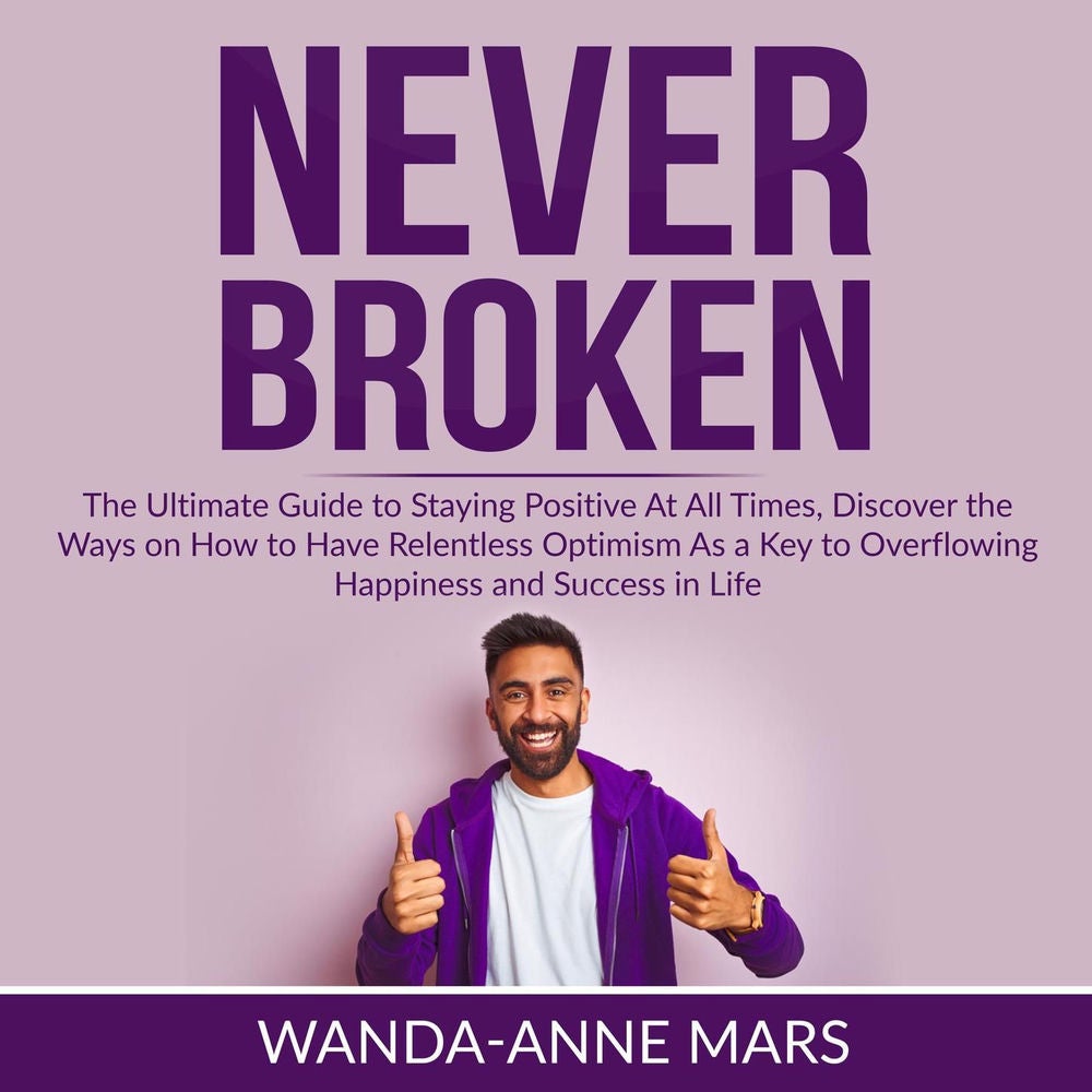 Never Broken - The Ultimate Guide to Staying Positive At All Times, Discover the Ways on How to Have Relentless Optimism As a Key
