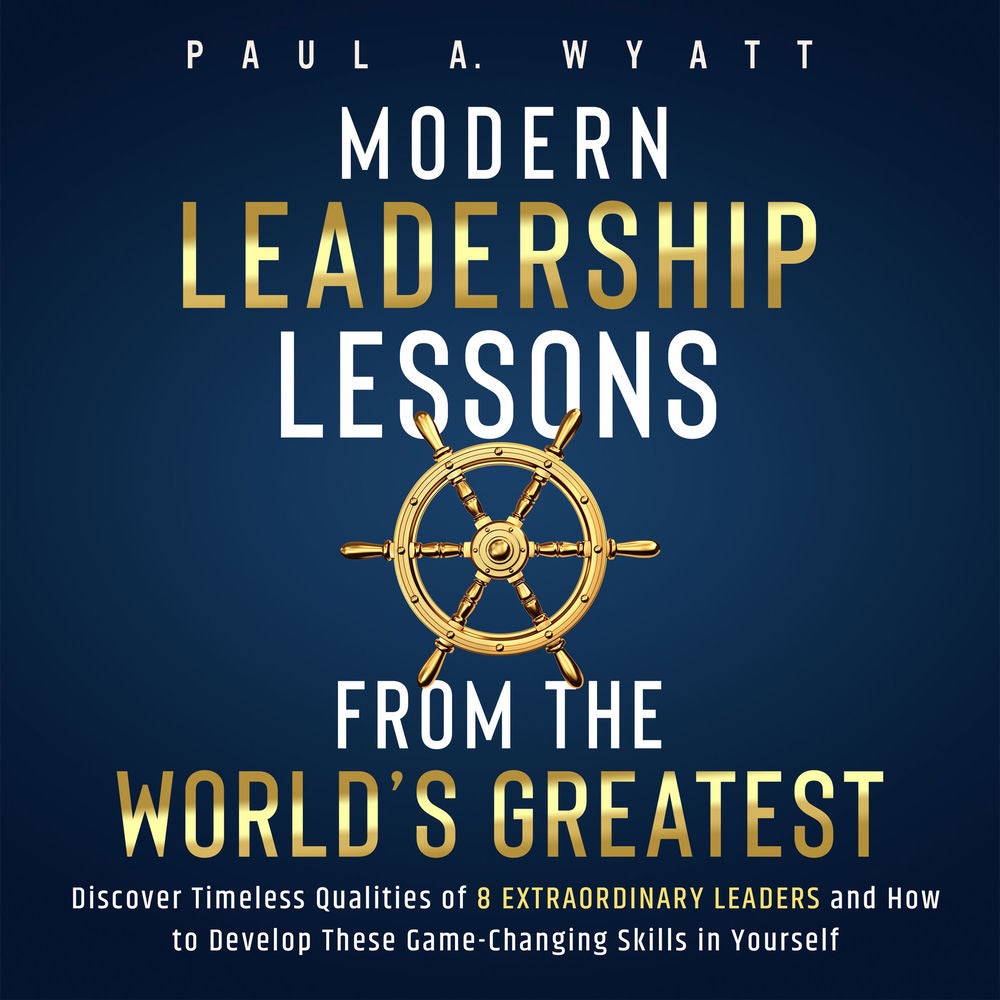 Modern Leadership: Lessons From the World's Greatest - Discover Timeless Qualities of 8 Extraordinary Leaders and How to Develop T