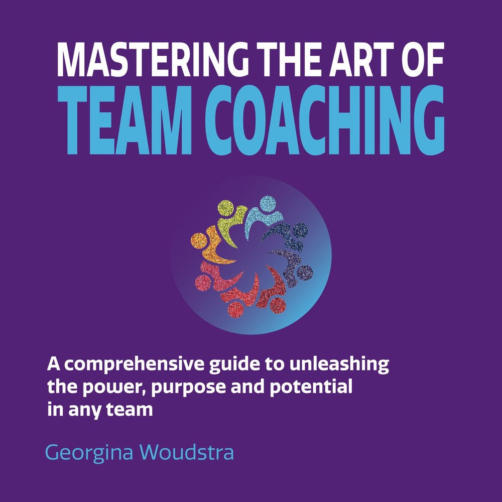 Mastering The Art of Team Coaching - A comprehensive guide to unleashing the power, purpose and potential in any team
