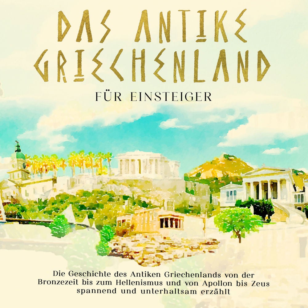 Das antike Griechenland für Einsteiger: Die Geschichte des Antiken Griechenlands von der Bronzezeit bis zum Hellenismus und von Ap