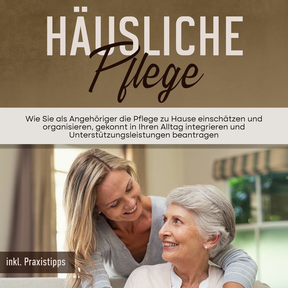 Häusliche Pflege: Wie Sie als Angehöriger die Pflege zu Hause einschätzen und organisieren, gekonnt in Ihren Alltag integrieren un
