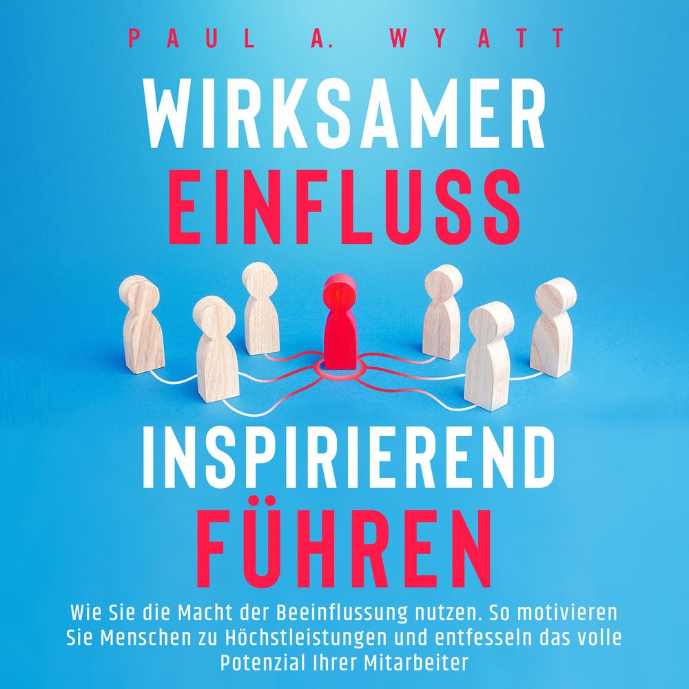 Wirksamer Einfluss – Inspirierend führen: Wie Sie die Macht der Beeinflussung nutzen. So motivieren Sie Menschen zu Höchstleistung