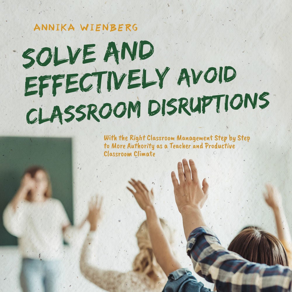 Solve and Effectively Avoid Classroom Disruptions With the Right Classroom Management Step by Step to More Authority as a Teacher