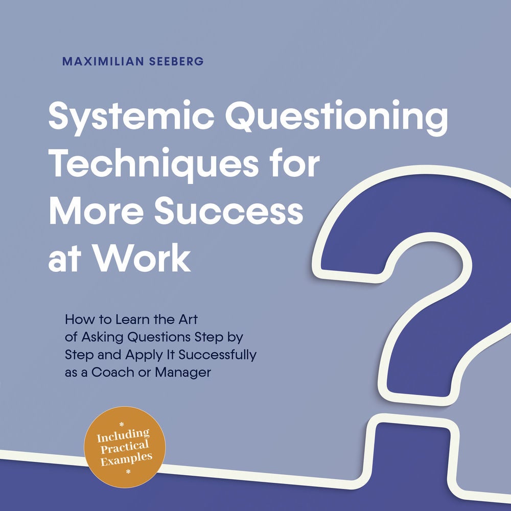 Systemic Questioning Techniques for More Success at Work How to Learn the Art of Asking Questions Step by Step and Apply It Succes