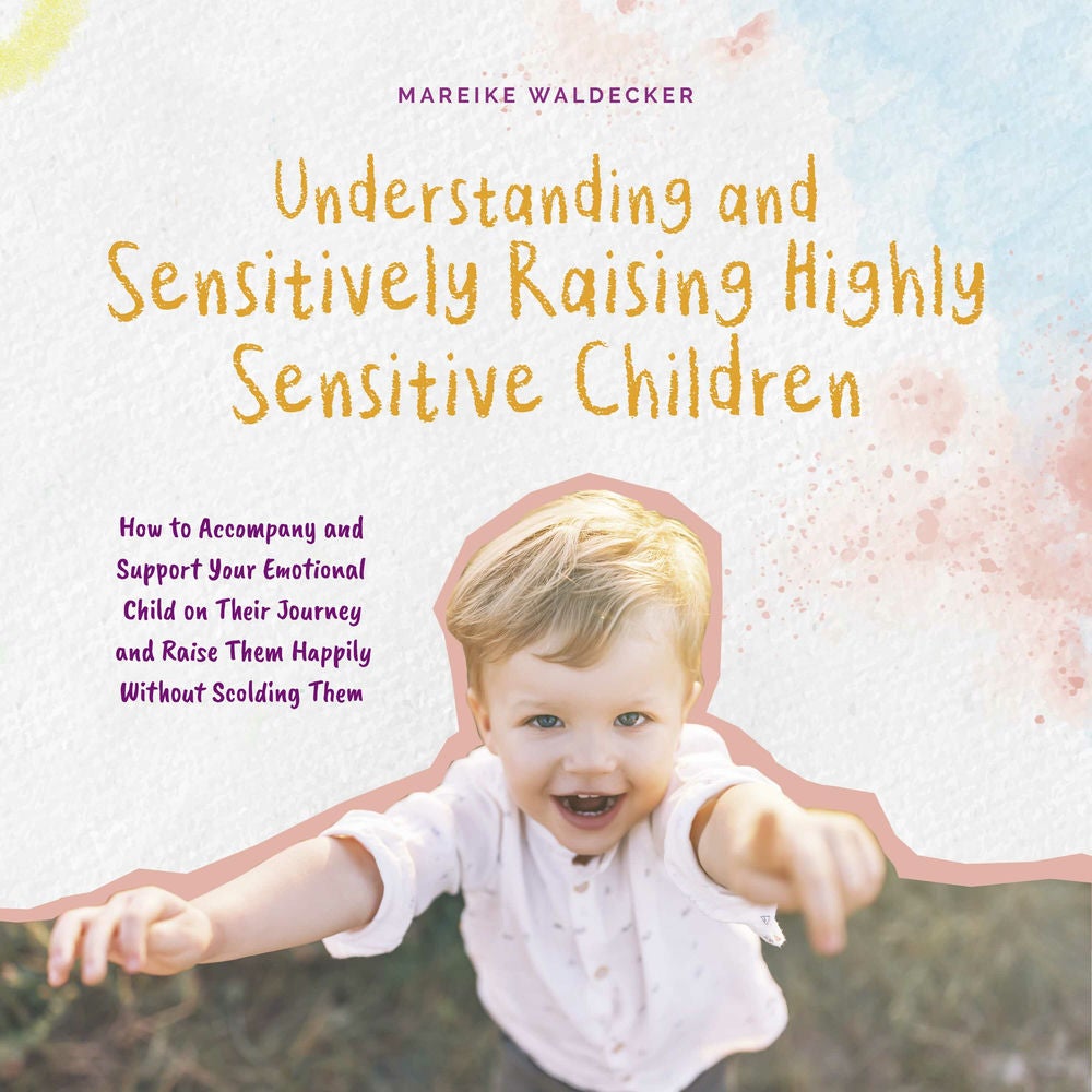 Understanding and Sensitively Raising Highly Sensitive Children How to Accompany and Support Your Emotional Child on Their Journey