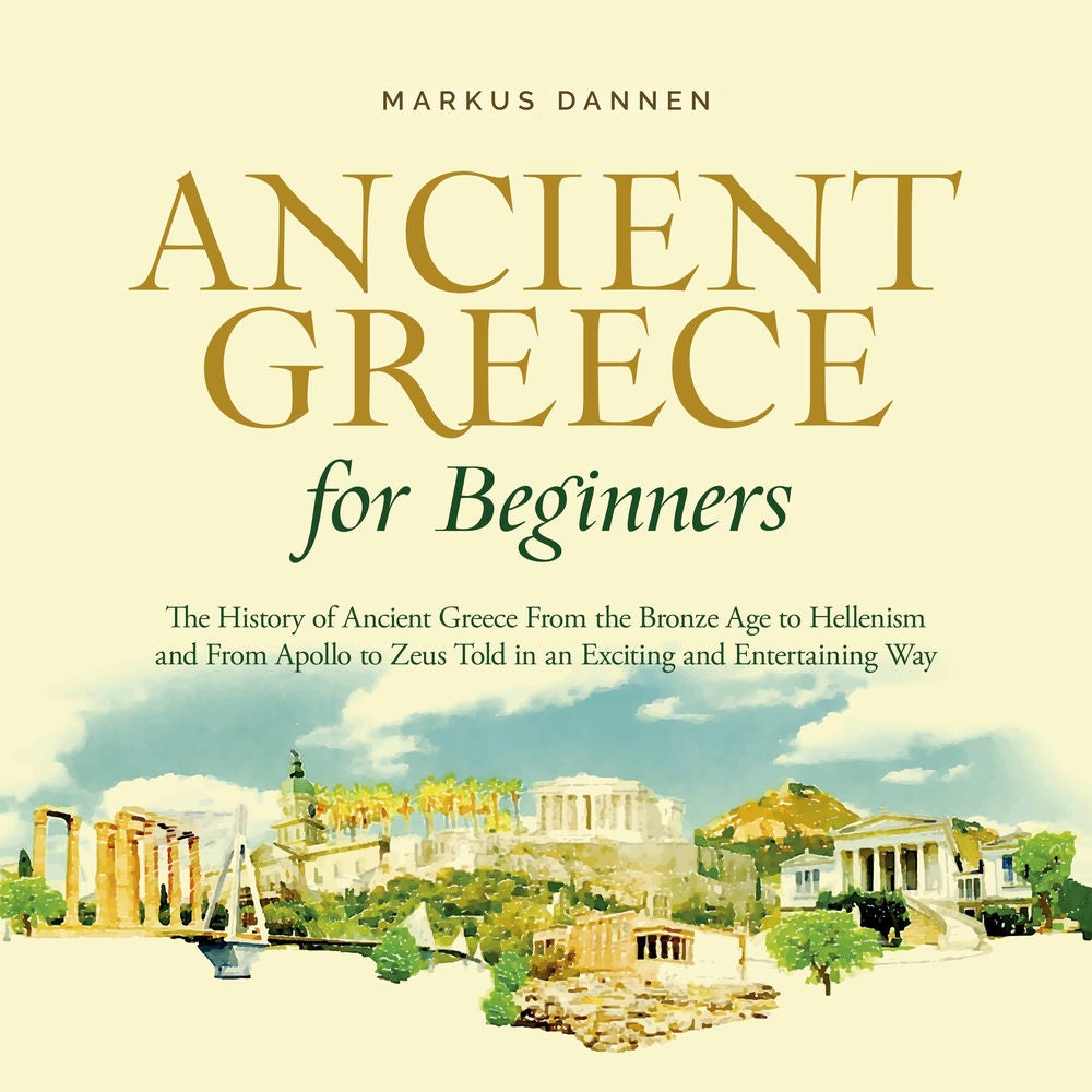 Ancient Greece for Beginners: The History of Ancient Greece From the Bronze Age to Hellenism and From Apol-lo to Zeus Told in an E