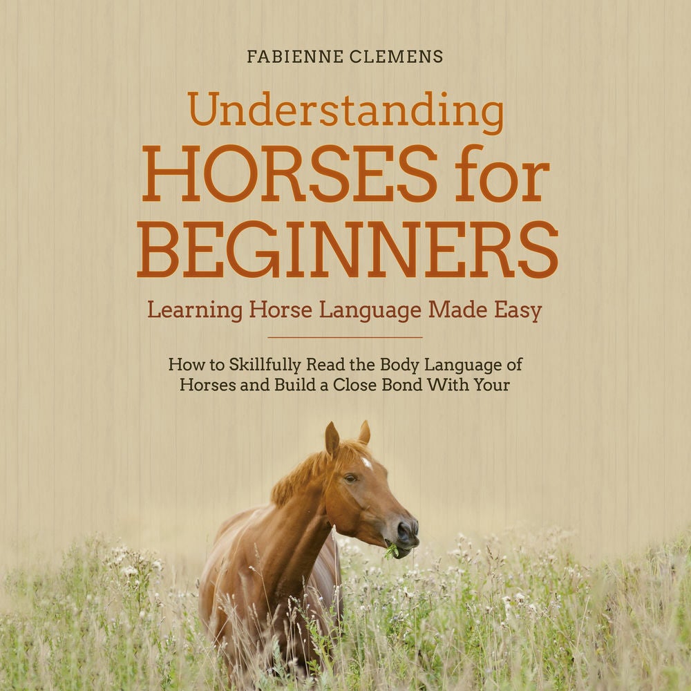 Understanding Horses for Beginners - Learning Horse Language Made Easy: How to Skillfully Read the Body Language of Horses and Bui