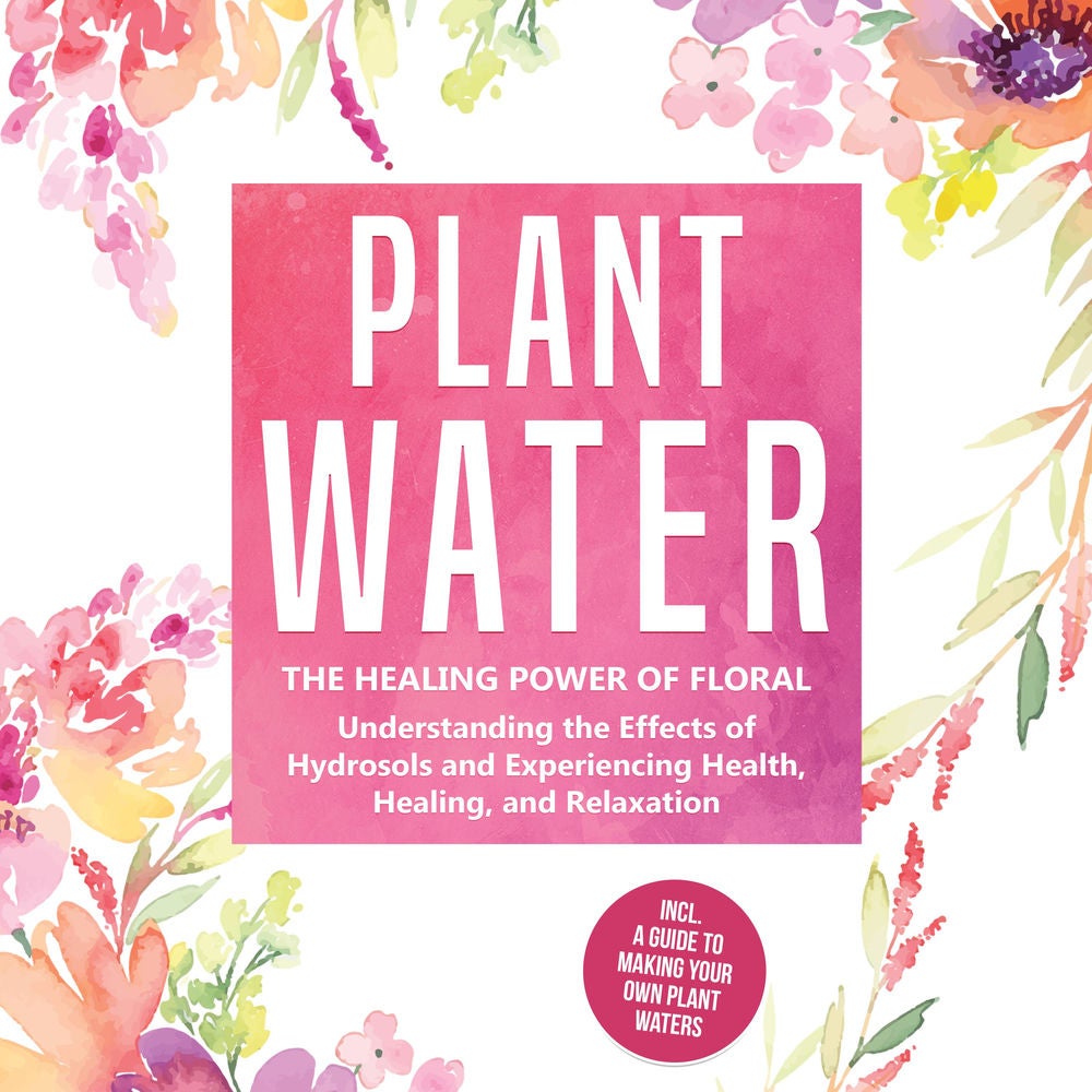 Plant Water: The Healing Power of Floral Souls - Understanding the Effects of Hydrosols and Experiencing Health, Healing, and Rela