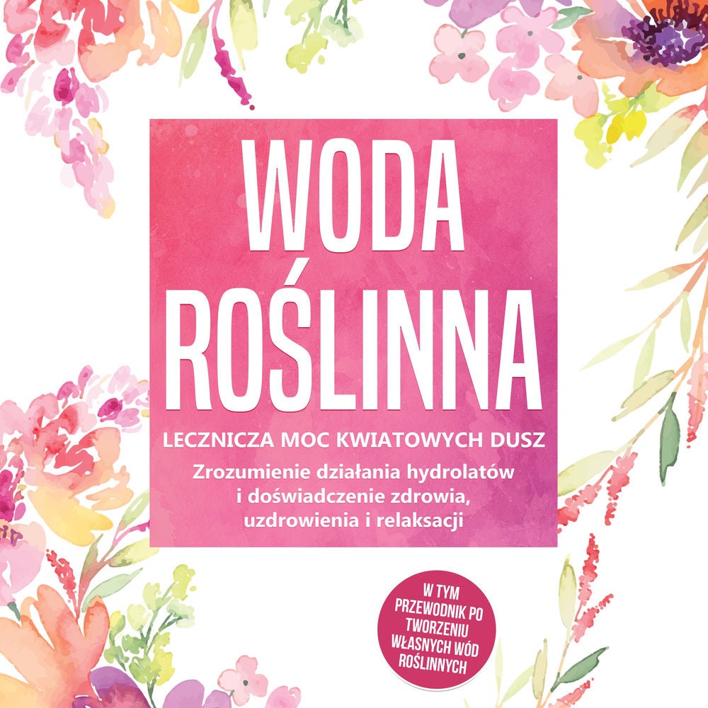 Woda roślinna: Lecznicza moc kwiatowych dusz - Zrozumienie działania hydrolatów i doświadczenie zdrowia, uzdrowienia i relaksacji,
