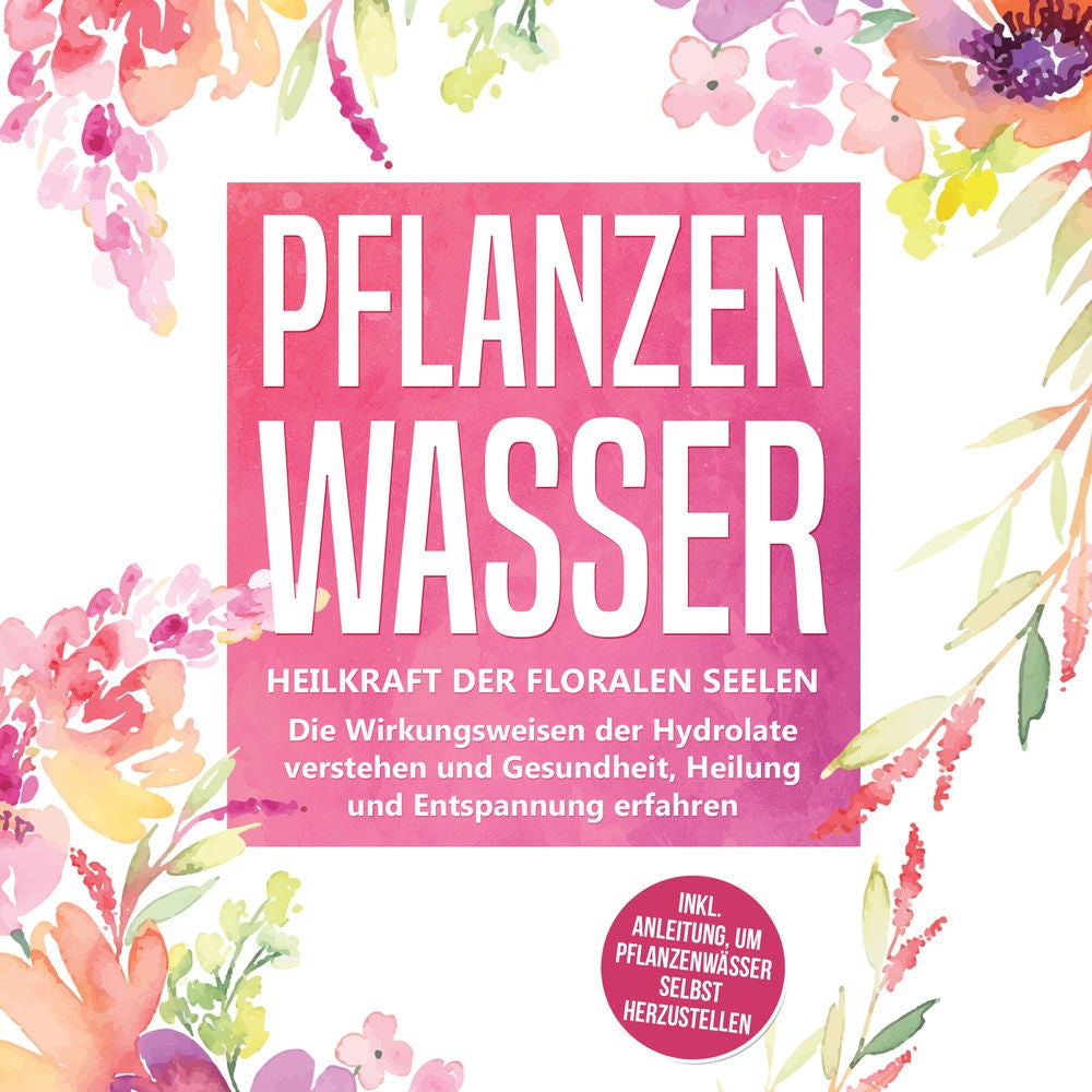 Pflanzenwasser: Heilkraft der floralen Seelen - Die Wirkungsweisen der Hydrolate verstehen und Gesundheit, Heilung und Entspannung