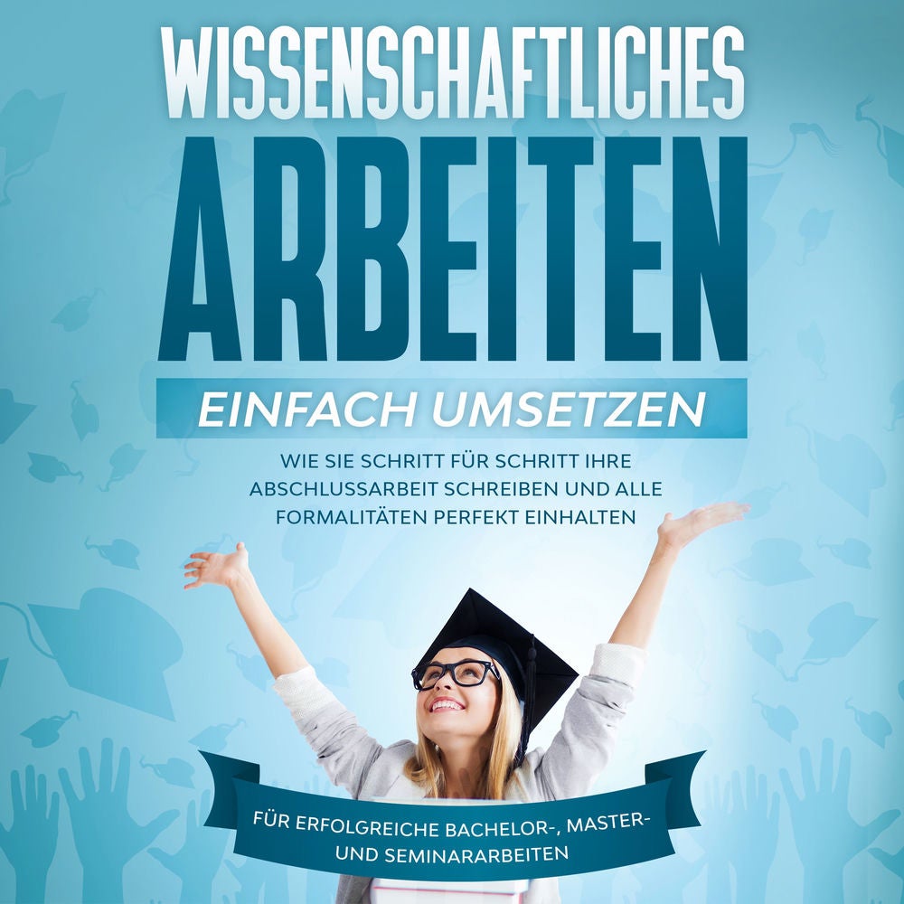 Wissenschaftliches Arbeiten einfach umsetzen: Wie Sie Schritt für Schritt Ihre Abschlussarbeit schreiben und alle Formalitäten per